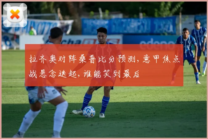 拉齐奥对阵桑普比分预测,意甲焦点战悬念迭起,谁能笑到最后
