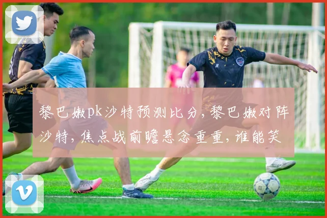 黎巴嫩pk沙特预测比分,黎巴嫩对阵沙特,焦点战前瞻悬念重重,谁能笑到最后