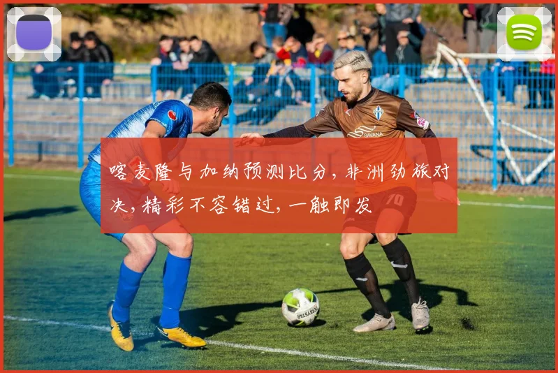 喀麦隆与加纳预测比分,非洲劲旅对决,精彩不容错过,一触即发