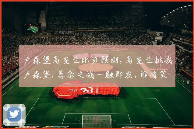 卢森堡乌克兰比分预测,乌克兰挑战卢森堡,悬念之战一触即发,谁将笑到最后
